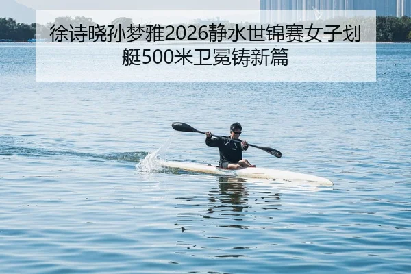 徐诗晓孙梦雅2026静水世锦赛女子划艇500米卫冕铸新篇