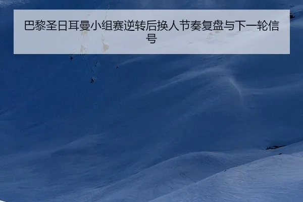 巴黎圣日耳曼小组赛逆转后换人节奏复盘与下一轮信号